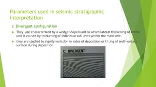 Parameters used in seismic stratigraphic
interpretation
2. Divergent configuration
 They are characterized by a wedge shaped unit in which lateral thickening of entire
unit is caused by thickening of individual sub-units within the main unit.
 they are studied to signify variation in rates of deposition or tilting of sedimentary
surface during deposition.
 