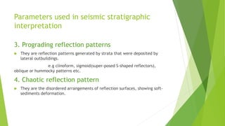 Parameters used in seismic stratigraphic
interpretation
3. Prograding reflection patterns
 They are reflection patterns generated by strata that were deposited by
lateral outbuildings.
e.g clinoform, sigmoid(super-posed S-shaped reflectors),
oblique or hummocky patterns etc.
4. Chaotic reflection pattern
 They are the disordered arrangements of reflection surfaces, showing soft-
sediments deformation.
 