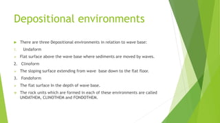 Depositional environments
 There are three Depositional environments in relation to wave base:
1. Undaform
 Flat surface above the wave base where sediments are moved by waves.
2. Clinoform
 The sloping surface extending from wave base down to the flat floor.
3. Fondoform
 The flat surface In the depth of wave base.
 The rock units which are formed in each of these environments are called
UNDATHEM, CLINOTHEM and FONDOTHEM.
 