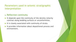 Parameters used in seismic stratigraphic
interpretation
b) Reflection continuity
 It depends upon the continuity of the density-velocity
contrast along bedding surfaces or unconformities.
 It is closely associated with continuity of strata.
 It provides information about depositional process and
environment.
 