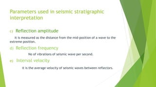 Parameters used in seismic stratigraphic
interpretation
c) Reflection amplitude
it is measured as the distance from the mid-position of a wave to the
extreme position.
d) Reflection frequency
No of vibrations of seismic wave per second.
e) Interval velocity
it is the average velocity of seismic waves between reflectors.
 