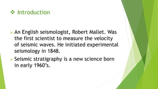  Introduction
 An English seismologist, Robert Mallet. Was
the first scientist to measure the velocity
of seismic waves. He initiated experimental
seismology in 1848.
 Seismic stratigraphy is a new science born
in early 1960’s.
 