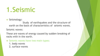 1.Seismic
 Seismology:
Study of earthquakes and the structure of
earth on the basis of characteristics of seismic waves.
Seismic waves:
These are waves of energy caused by sudden breaking of
rocks with in the earth.
 Seismic waves have two main types:
1. body waves
2. surface waves
 