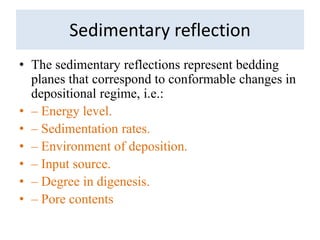 Sedimentary reflection
• The sedimentary reflections represent bedding
planes that correspond to conformable changes in
depositional regime, i.e.:
• – Energy level.
• – Sedimentation rates.
• – Environment of deposition.
• – Input source.
• – Degree in digenesis.
• – Pore contents
 