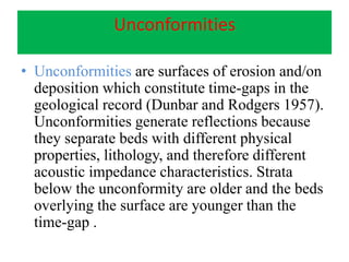 Unconformities
• Unconformities are surfaces of erosion and/on
deposition which constitute time-gaps in the
geological record (Dunbar and Rodgers 1957).
Unconformities generate reflections because
they separate beds with different physical
properties, lithology, and therefore different
acoustic impedance characteristics. Strata
below the unconformity are older and the beds
overlying the surface are younger than the
time-gap .
 