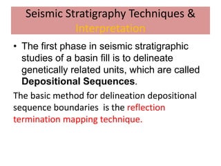 Seismic Stratigraphy Techniques &
Interpretation
• The first phase in seismic stratigraphic
studies of a basin fill is to delineate
genetically related units, which are called
Depositional Sequences.
The basic method for delineation depositional
sequence boundaries is the reflection
termination mapping technique.
 