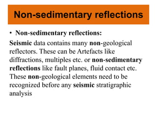 Non-sedimentary reflections
• Non-sedimentary reflections:
Seismic data contains many non-geological
reflectors. These can be Artefacts like
diffractions, multiples etc. or non-sedimentary
reflections like fault planes, fluid contact etc.
These non-geological elements need to be
recognized before any seismic stratigraphic
analysis
 