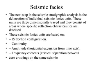 Seismic facies
• The next step in the seismic stratigraphic analysis is the
delineation of individual seismic facies units. These
units are three dimensionally traced and they consist of
areas where specific reflection characteristics are
detected
• These seismic facies units are based on:
• – Reflection configuration.
• – Continuity.
• – Amplitude (horizontal excursion from time axis).
• – Frequency contents (vertical separation between
• zero crossings on the same seismic
 
