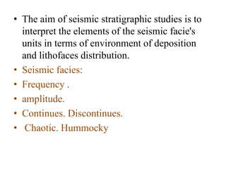• The aim of seismic stratigraphic studies is to
interpret the elements of the seismic facie's
units in terms of environment of deposition
and lithofaces distribution.
• Seismic facies:
• Frequency .
• amplitude.
• Continues. Discontinues.
• Chaotic. Hummocky
 