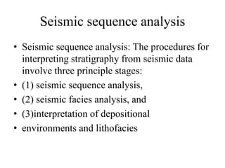 Seismic sequence analysis
• Seismic sequence analysis: The procedures for
interpreting stratigraphy from seismic data
involve three principle stages:
• (1) seismic sequence analysis,
• (2) seismic facies analysis, and
• (3)interpretation of depositional
• environments and lithofacies
 