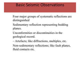 Basic Seismic Observations
Four major groups of systematic reflections are
distinguished
Sedimentary reflection representing bedding
planes.
Unconformities or discontinuities in the
geological record.
– Artefacts; like diffractions, multiples, etc.
Non-sedimentary reflections; like fault planes,
fluid contacts etc.
 