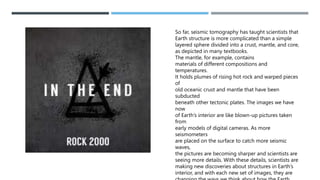 So far, seismic tomography has taught scientists that
Earth structure is more complicated than a simple
layered sphere divided into a crust, mantle, and core,
as depicted in many textbooks.
The mantle, for example, contains
materials of different compositions and
temperatures.
It holds plumes of rising hot rock and warped pieces
of
old oceanic crust and mantle that have been
subducted
beneath other tectonic plates. The images we have
now
of Earth’s interior are like blown-up pictures taken
from
early models of digital cameras. As more
seismometers
are placed on the surface to catch more seismic
waves,
the pictures are becoming sharper and scientists are
seeing more details. With these details, scientists are
making new discoveries about structures in Earth’s
interior, and with each new set of images, they are
 