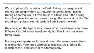 We can’t physically go inside the Earth. But we use imaging and
seismic tomography from earthquakes to see inside our planet.
During an earthquake, a break occurs at a fault. This is the driving
force that generates seismic waves through the crust and mantle. We
record each pulse at seismic stations from around the world.
Depending on the type of rock, waves either speed up or slow down.
If the rock is cold, waves travel quickly. But if rocks are hot, waves
travel slowly.
For every earthquake, we listen and record the seismic waves like a
tape recorder. From these seismology readings, we produce 3D
models of the Earth’s interior as a tomography.
 