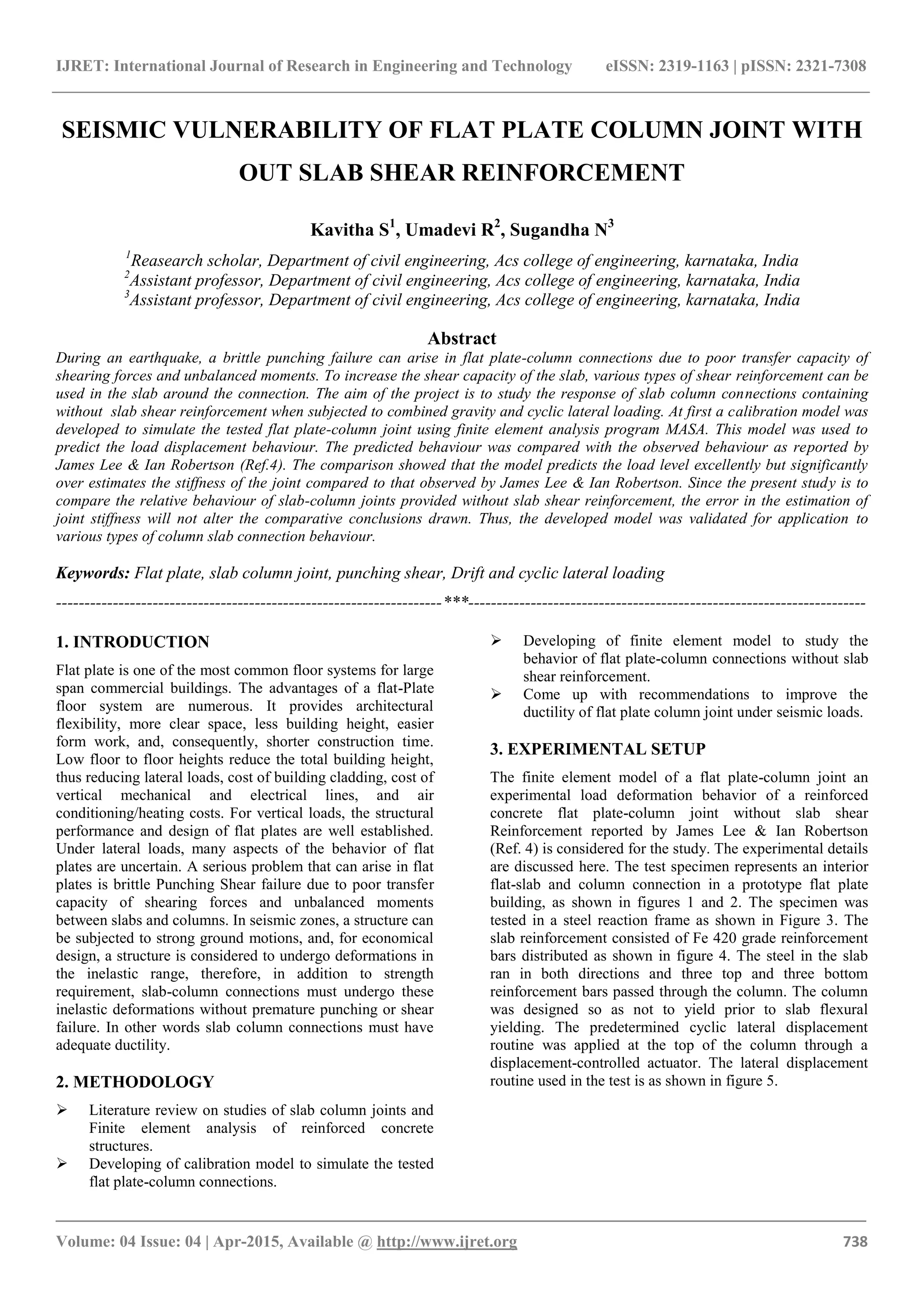 IJRET: International Journal of Research in Engineering and Technology eISSN: 2319-1163 | pISSN: 2321-7308
_______________________________________________________________________________________
Volume: 04 Issue: 04 | Apr-2015, Available @ http://www.ijret.org 738
SEISMIC VULNERABILITY OF FLAT PLATE COLUMN JOINT WITH
OUT SLAB SHEAR REINFORCEMENT
Kavitha S1
, Umadevi R2
, Sugandha N3
1
Reasearch scholar, Department of civil engineering, Acs college of engineering, karnataka, India
2
Assistant professor, Department of civil engineering, Acs college of engineering, karnataka, India
3
Assistant professor, Department of civil engineering, Acs college of engineering, karnataka, India
Abstract
During an earthquake, a brittle punching failure can arise in flat plate-column connections due to poor transfer capacity of
shearing forces and unbalanced moments. To increase the shear capacity of the slab, various types of shear reinforcement can be
used in the slab around the connection. The aim of the project is to study the response of slab column connections containing
without slab shear reinforcement when subjected to combined gravity and cyclic lateral loading. At first a calibration model was
developed to simulate the tested flat plate-column joint using finite element analysis program MASA. This model was used to
predict the load displacement behaviour. The predicted behaviour was compared with the observed behaviour as reported by
James Lee & Ian Robertson (Ref.4). The comparison showed that the model predicts the load level excellently but significantly
over estimates the stiffness of the joint compared to that observed by James Lee & Ian Robertson. Since the present study is to
compare the relative behaviour of slab-column joints provided without slab shear reinforcement, the error in the estimation of
joint stiffness will not alter the comparative conclusions drawn. Thus, the developed model was validated for application to
various types of column slab connection behaviour.
Keywords: Flat plate, slab column joint, punching shear, Drift and cyclic lateral loading
--------------------------------------------------------------------***----------------------------------------------------------------------
1. INTRODUCTION
Flat plate is one of the most common floor systems for large
span commercial buildings. The advantages of a flat-Plate
floor system are numerous. It provides architectural
flexibility, more clear space, less building height, easier
form work, and, consequently, shorter construction time.
Low floor to floor heights reduce the total building height,
thus reducing lateral loads, cost of building cladding, cost of
vertical mechanical and electrical lines, and air
conditioning/heating costs. For vertical loads, the structural
performance and design of flat plates are well established.
Under lateral loads, many aspects of the behavior of flat
plates are uncertain. A serious problem that can arise in flat
plates is brittle Punching Shear failure due to poor transfer
capacity of shearing forces and unbalanced moments
between slabs and columns. In seismic zones, a structure can
be subjected to strong ground motions, and, for economical
design, a structure is considered to undergo deformations in
the inelastic range, therefore, in addition to strength
requirement, slab-column connections must undergo these
inelastic deformations without premature punching or shear
failure. In other words slab column connections must have
adequate ductility.
2. METHODOLOGY
 Literature review on studies of slab column joints and
Finite element analysis of reinforced concrete
structures.
 Developing of calibration model to simulate the tested
flat plate-column connections.
 Developing of finite element model to study the
behavior of flat plate-column connections without slab
shear reinforcement.
 Come up with recommendations to improve the
ductility of flat plate column joint under seismic loads.
3. EXPERIMENTAL SETUP
The finite element model of a flat plate-column joint an
experimental load deformation behavior of a reinforced
concrete flat plate-column joint without slab shear
Reinforcement reported by James Lee & Ian Robertson
(Ref. 4) is considered for the study. The experimental details
are discussed here. The test specimen represents an interior
flat-slab and column connection in a prototype flat plate
building, as shown in figures 1 and 2. The specimen was
tested in a steel reaction frame as shown in Figure 3. The
slab reinforcement consisted of Fe 420 grade reinforcement
bars distributed as shown in figure 4. The steel in the slab
ran in both directions and three top and three bottom
reinforcement bars passed through the column. The column
was designed so as not to yield prior to slab flexural
yielding. The predetermined cyclic lateral displacement
routine was applied at the top of the column through a
displacement-controlled actuator. The lateral displacement
routine used in the test is as shown in figure 5.
 