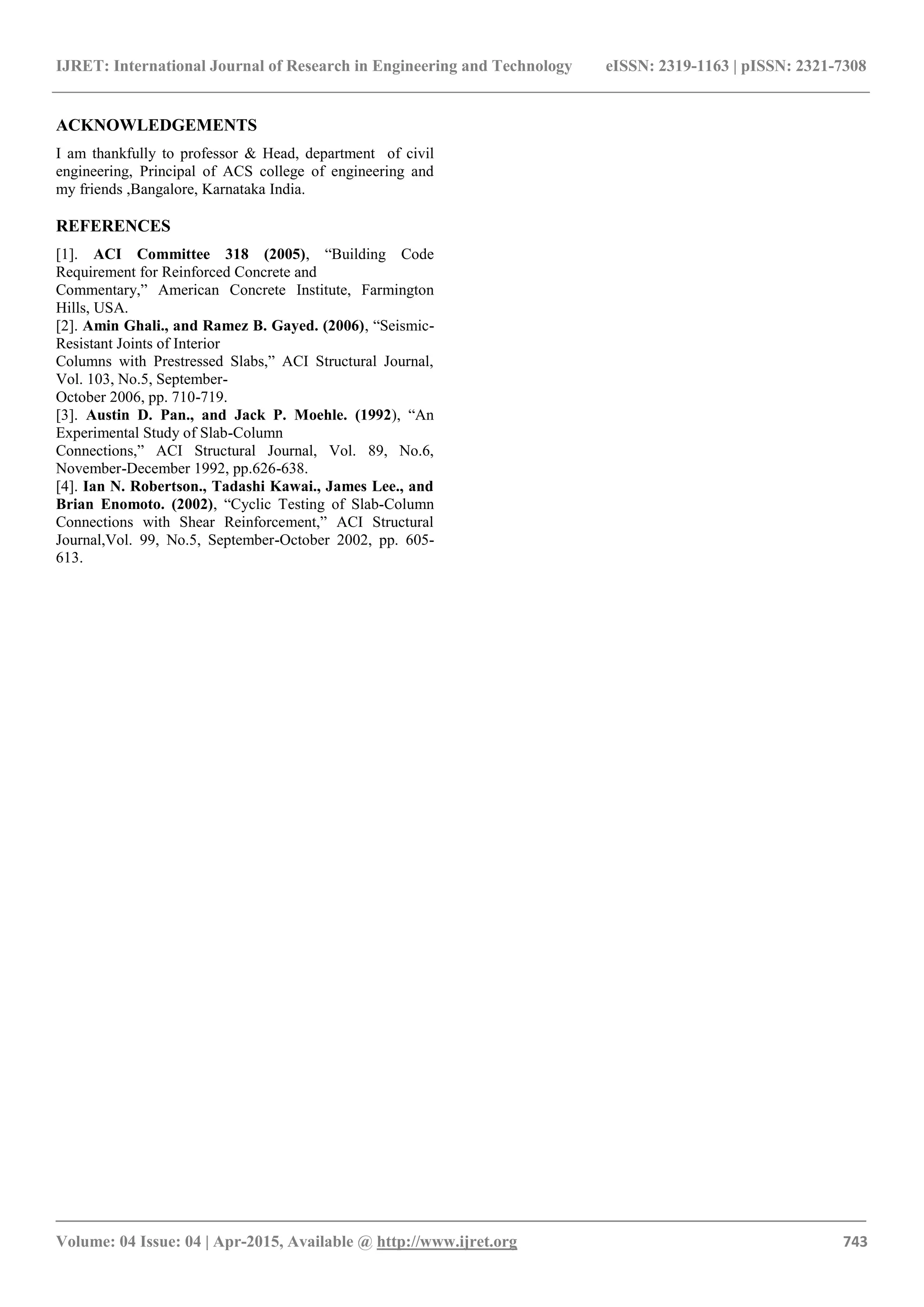 IJRET: International Journal of Research in Engineering and Technology eISSN: 2319-1163 | pISSN: 2321-7308
_______________________________________________________________________________________
Volume: 04 Issue: 04 | Apr-2015, Available @ http://www.ijret.org 743
ACKNOWLEDGEMENTS
I am thankfully to professor & Head, department of civil
engineering, Principal of ACS college of engineering and
my friends ,Bangalore, Karnataka India.
REFERENCES
[1]. ACI Committee 318 (2005), “Building Code
Requirement for Reinforced Concrete and
Commentary,” American Concrete Institute, Farmington
Hills, USA.
[2]. Amin Ghali., and Ramez B. Gayed. (2006), “Seismic-
Resistant Joints of Interior
Columns with Prestressed Slabs,” ACI Structural Journal,
Vol. 103, No.5, September-
October 2006, pp. 710-719.
[3]. Austin D. Pan., and Jack P. Moehle. (1992), “An
Experimental Study of Slab-Column
Connections,” ACI Structural Journal, Vol. 89, No.6,
November-December 1992, pp.626-638.
[4]. Ian N. Robertson., Tadashi Kawai., James Lee., and
Brian Enomoto. (2002), “Cyclic Testing of Slab-Column
Connections with Shear Reinforcement,” ACI Structural
Journal,Vol. 99, No.5, September-October 2002, pp. 605-
613.
 