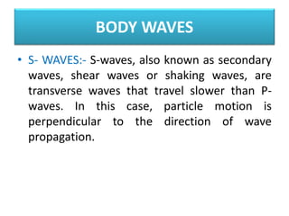 • S- WAVES:- S-waves, also known as secondary
waves, shear waves or shaking waves, are
transverse waves that travel slower than P-
waves. In this case, particle motion is
perpendicular to the direction of wave
propagation.
BODY WAVES
 