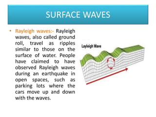 SURFACE WAVES
• Rayleigh waves:- Rayleigh
waves, also called ground
roll, travel as ripples
similar to those on the
surface of water. People
have claimed to have
observed Rayleigh waves
during an earthquake in
open spaces, such as
parking lots where the
cars move up and down
with the waves.
 