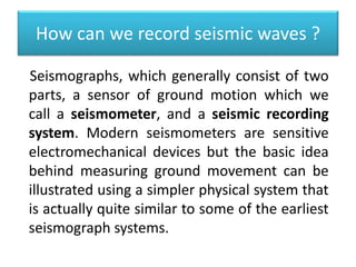 How can we record seismic waves ?
Seismographs, which generally consist of two
parts, a sensor of ground motion which we
call a seismometer, and a seismic recording
system. Modern seismometers are sensitive
electromechanical devices but the basic idea
behind measuring ground movement can be
illustrated using a simpler physical system that
is actually quite similar to some of the earliest
seismograph systems.
 