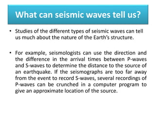 What can seismic waves tell us?
• Studies of the different types of seismic waves can tell
us much about the nature of the Earth’s structure.
• For example, seismologists can use the direction and
the difference in the arrival times between P-waves
and S-waves to determine the distance to the source of
an earthquake. If the seismographs are too far away
from the event to record S-waves, several recordings of
P-waves can be crunched in a computer program to
give an approximate location of the source.
 
