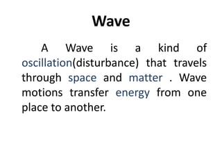 Wave
A Wave is a kind of
oscillation(disturbance) that travels
through space and matter . Wave
motions transfer energy from one
place to another.
 