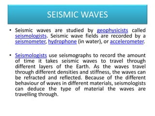SEISMIC WAVES
• Seismic waves are studied by geophysicists called
seismologists. Seismic wave fields are recorded by a
seismometer, hydrophone (in water), or accelerometer.
• Seismologists use seismographs to record the amount
of time it takes seismic waves to travel through
different layers of the Earth. As the waves travel
through different densities and stiffness, the waves can
be refracted and reflected. Because of the different
behaviour of waves in different materials, seismologists
can deduce the type of material the waves are
travelling through.
 