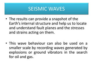 SEISMIC WAVES
• The results can provide a snapshot of the
Earth’s internal structure and help us to locate
and understand fault planes and the stresses
and strains acting on them.
• This wave behaviour can also be used on a
smaller scale by recording waves generated by
explosions or ground vibrators in the search
for oil and gas.
 