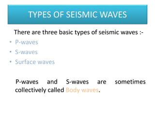 TYPES OF SEISMIC WAVES
There are three basic types of seismic waves :-
• P-waves
• S-waves
• Surface waves
P-waves and S-waves are sometimes
collectively called Body waves.
 