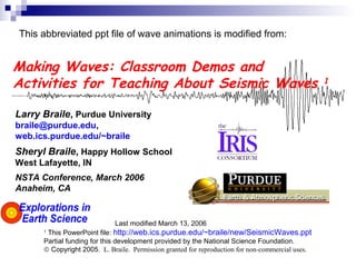 Making Waves: Classroom Demos and
Activities for Teaching About Seismic Waves 1
Larry Braile, Purdue University
braile@purdue.edu,
web.ics.purdue.edu/~braile
Sheryl Braile, Happy Hollow School
West Lafayette, IN
NSTA Conference, March 2006
Anaheim, CA
Last modified March 13, 2006
1
This PowerPoint file: http://web.ics.purdue.edu/~braile/new/SeismicWaves.ppt
Partial funding for this development provided by the National Science Foundation.
© Copyright 2005. L. Braile. Permission granted for reproduction for non-commercial uses.
This abbreviated ppt file of wave animations is modified from:
 