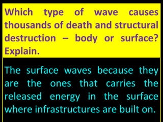 Which type of wave causes
thousands of death and structural
destruction – body or surface?
Explain.
The surface waves because they
are the ones that carries the
released energy in the surface
where infrastructures are built on.
 