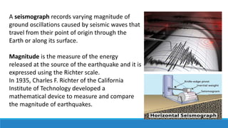 A seismograph records varying magnitude of
ground oscillations caused by seismic waves that
travel from their point of origin through the
Earth or along its surface.
Magnitude is the measure of the energy
released at the source of the earthquake and it is
expressed using the Richter scale.
In 1935, Charles F. Richter of the California
Institute of Technology developed a
mathematical device to measure and compare
the magnitude of earthquakes.
 