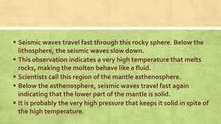  Seismic waves travel fast through this rocky sphere. Below the
lithosphere, the seismic waves slow down.
 This observation indicates a very high temperature that melts
rocks, making the molten behave like a fluid.
 Scientists call this region of the mantle asthenosphere.
 Below the asthenosphere, seismic waves travel fast again
indicating that the lower part of the mantle is solid.
 It is probably the very high pressure that keeps it solid in spite of
the high temperature.
 