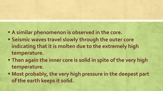  A similar phenomenon is observed in the core.
 Seismic waves travel slowly through the outer core
indicating that it is molten due to the extremely high
temperature.
 Then again the inner core is solid in spite of the very high
temperature.
 Most probably, the very high pressure in the deepest part
of the earth keeps it solid.
 