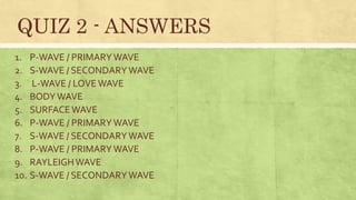 1. P-WAVE / PRIMARYWAVE
2. S-WAVE / SECONDARYWAVE
3. L-WAVE / LOVEWAVE
4. BODYWAVE
5. SURFACEWAVE
6. P-WAVE / PRIMARYWAVE
7. S-WAVE / SECONDARYWAVE
8. P-WAVE / PRIMARYWAVE
9. RAYLEIGHWAVE
10. S-WAVE / SECONDARYWAVE
QUIZ 2 - ANSWERS
 