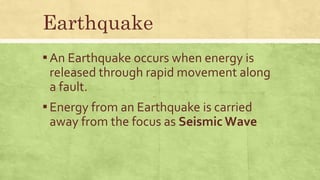 Earthquake
▪An Earthquake occurs when energy is
released through rapid movement along
a fault.
▪Energy from an Earthquake is carried
away from the focus as Seismic Wave
 
