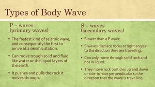 P – waves
(primary waves)
▪ The fastest kind of seismic wave,
and consequently the first to
arrive at a seismic station.
▪ Can move trough solid and fluid
like water or the liquid layers of
the earth.
▪ It pushes and pulls the rock it
moves through.
▪ Slower than a P wave
▪ S waves displace rocks at right angles
to the direction they are travelling.
▪ Can only move through solid rock and
not in liquid.
▪ They move rock particles up and down
or side-to-side perpendicular to the
direction that the wave is travelling.
Types of Body Wave
S – waves
(secondary waves)
 