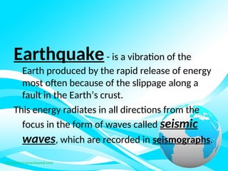 Earthquake- is a vibration of the
Earth produced by the rapid release of energy
most often because of the slippage along a
fault in the Earth’s crust.
This energy radiates in all directions from the
focus in the form of waves called seismic
waves, which are recorded in seismographs.
 