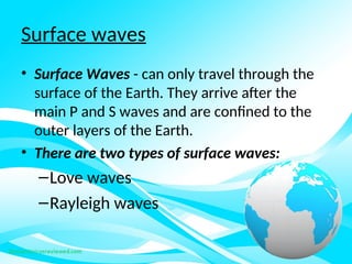 Surface waves
• Surface Waves - can only travel through the
surface of the Earth. They arrive after the
main P and S waves and are confined to the
outer layers of the Earth.
• There are two types of surface waves:
–Love waves
–Rayleigh waves
 