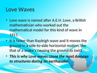 Love Waves
• Love wave is named after A.E.H. Love, a British
mathematician who worked out the
mathematical model for this kind of wave in
1911.
• It is faster than Rayleigh wave and it moves the
ground in a side-to-side horizontal motion, like
that of a snake’s causing the ground to twist.
• This is why Love waves cause the most damage
to structures during an earthquake.
 