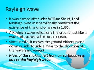 Rayleigh wave
• It was named after John William Strutt, Lord
Rayleigh, who mathematically predicted the
existence of this kind of wave in 1885.
• A Rayleigh wave rolls along the ground just like a
wave rolls across a lake or an ocean.
• Since it rolls, it moves the ground either up and
down or side-to-side similar to the direction of
the wave’s movement.
• Most of the shaking felt from an earthquake is
due to the Rayleigh wave.
 