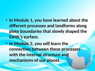 • In Module 1, you have learned about the
different processes and landforms along
plate boundaries that slowly shaped the
Earth’s surface.
• In Module 2, you will learn the
connection between these processes
with the internal structure and
mechanisms of our planet.
 