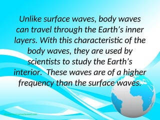Unlike surface waves, body waves
can travel through the Earth’s inner
layers. With this characteristic of the
body waves, they are used by
scientists to study the Earth’s
interior. These waves are of a higher
frequency than the surface waves.
 