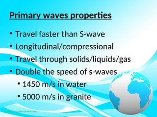 Primary waves properties
• Travel faster than S-wave
• Longitudinal/compressional
• Travel through solids/liquids/gas
• Double the speed of s-waves
• 1450 m/s in water
• 5000 m/s in granite
 
