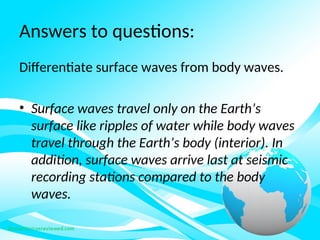 Answers to questions:
Differentiate surface waves from body waves.
• Surface waves travel only on the Earth’s
surface like ripples of water while body waves
travel through the Earth’s body (interior). In
addition, surface waves arrive last at seismic
recording stations compared to the body
waves.
 