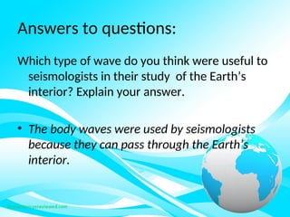 Answers to questions:
Which type of wave do you think were useful to
seismologists in their study of the Earth’s
interior? Explain your answer.
• The body waves were used by seismologists
because they can pass through the Earth’s
interior.
 