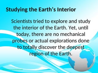 Studying the Earth’s Interior
Scientists tried to explore and study
the interior of the Earth. Yet, until
today, there are no mechanical
probes or actual explorations done
to totally discover the deepest
region of the Earth.
 