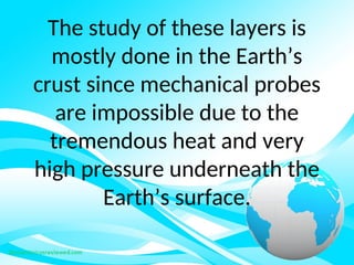 The study of these layers is
mostly done in the Earth’s
crust since mechanical probes
are impossible due to the
tremendous heat and very
high pressure underneath the
Earth’s surface.
 