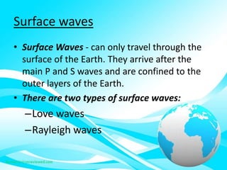 Surface waves
• Surface Waves - can only travel through the
surface of the Earth. They arrive after the
main P and S waves and are confined to the
outer layers of the Earth.
• There are two types of surface waves:
–Love waves
–Rayleigh waves
 
