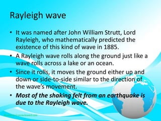 Rayleigh wave
• It was named after John William Strutt, Lord
Rayleigh, who mathematically predicted the
existence of this kind of wave in 1885.
• A Rayleigh wave rolls along the ground just like a
wave rolls across a lake or an ocean.
• Since it rolls, it moves the ground either up and
down or side-to-side similar to the direction of
the wave’s movement.
• Most of the shaking felt from an earthquake is
due to the Rayleigh wave.
 