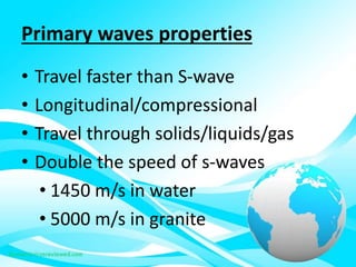 Primary waves properties
• Travel faster than S-wave
• Longitudinal/compressional
• Travel through solids/liquids/gas
• Double the speed of s-waves
• 1450 m/s in water
• 5000 m/s in granite
 