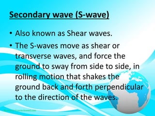 Secondary wave (S-wave)
• Also known as Shear waves.
• The S-waves move as shear or
transverse waves, and force the
ground to sway from side to side, in
rolling motion that shakes the
ground back and forth perpendicular
to the direction of the waves.
 